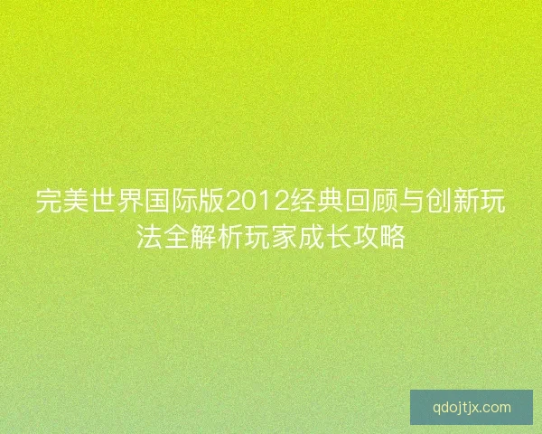 完美世界国际版2012经典回顾与创新玩法全解析玩家成长攻略