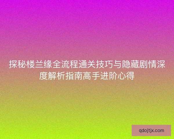 探秘楼兰缘全流程通关技巧与隐藏剧情深度解析指南高手进阶心得