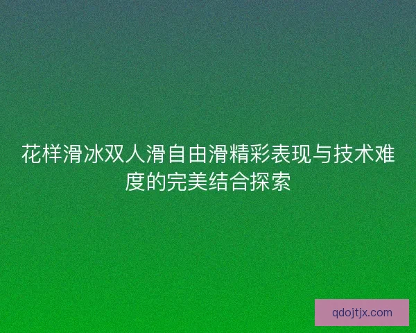 花样滑冰双人滑自由滑精彩表现与技术难度的完美结合探索