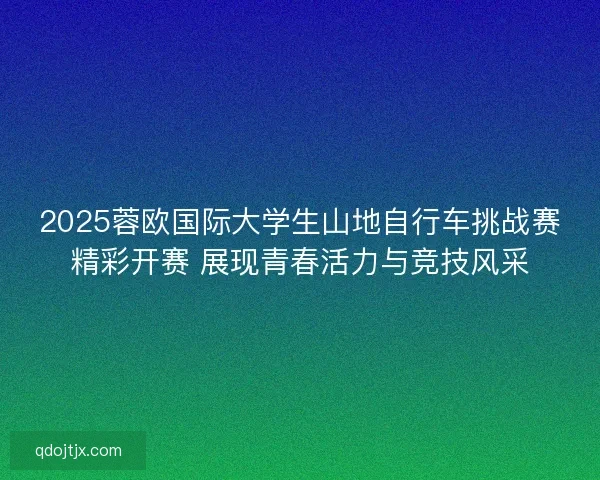 2025蓉欧国际大学生山地自行车挑战赛精彩开赛 展现青春活力与竞技风采