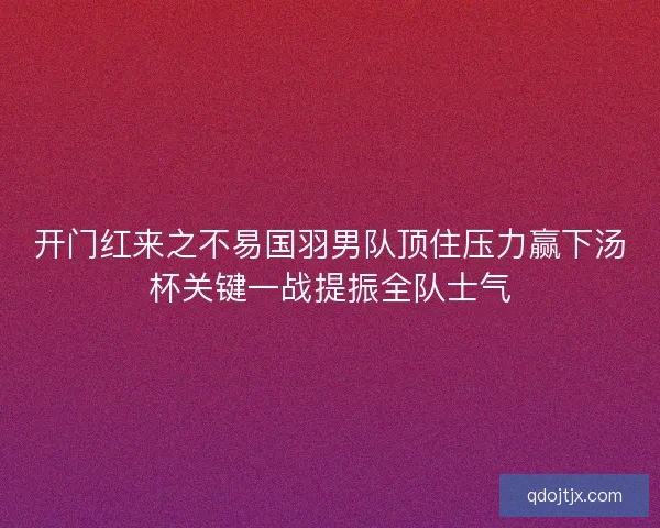 开门红来之不易国羽男队顶住压力赢下汤杯关键一战提振全队士气 开门红来之不易国羽男队顶住压力赢下汤杯关键一战提振全队士气