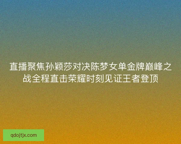 直播聚焦孙颖莎对决陈梦女单金牌巅峰之战全程直击荣耀时刻见证王者登顶