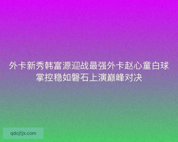外卡新秀韩富源迎战最强外卡赵心童白球掌控稳如磐石上演巅峰对决 外卡新秀韩富源迎战最强外卡赵心童白球掌控稳如磐石上演巅峰对决