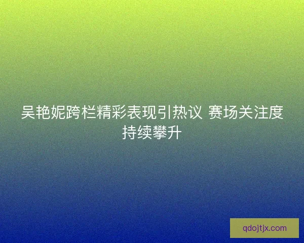 吴艳妮跨栏精彩表现引热议 赛场关注度持续攀升