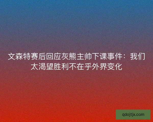 文森特赛后回应灰熊主帅下课事件：我们太渴望胜利不在乎外界变化