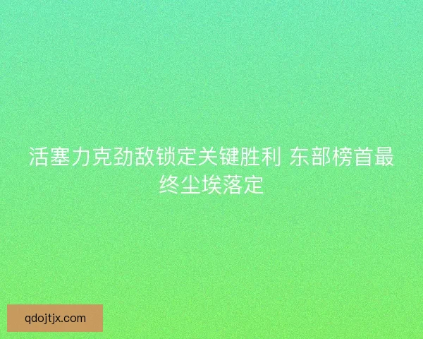活塞力克劲敌锁定关键胜利 东部榜首最终尘埃落定