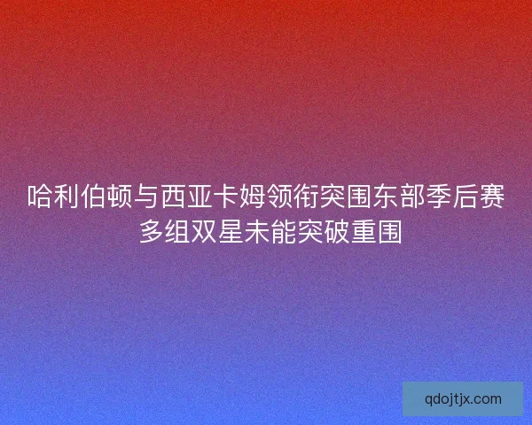 哈利伯顿与西亚卡姆领衔突围东部季后赛 多组双星未能突破重围 哈利伯顿与西亚卡姆领衔突围东部季后赛 多组双星未能突破重围