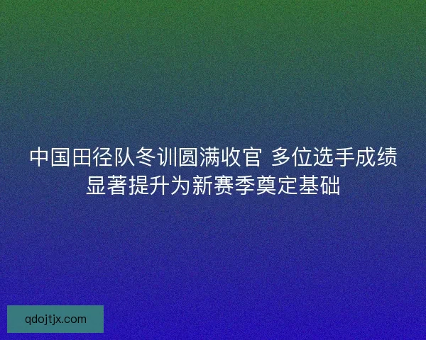 中国田径队冬训圆满收官 多位选手成绩显著提升为新赛季奠定基础 中国田径队冬训圆满收官 多位选手成绩显著提升为新赛季奠定基础