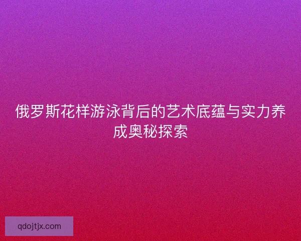 俄罗斯花样游泳背后的艺术底蕴与实力养成奥秘探索 俄罗斯花样游泳背后的艺术底蕴与实力养成奥秘探索