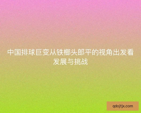 中国排球巨变从铁榔头郎平的视角出发看发展与挑战 中国排球巨变从铁榔头郎平的视角出发看发展与挑战