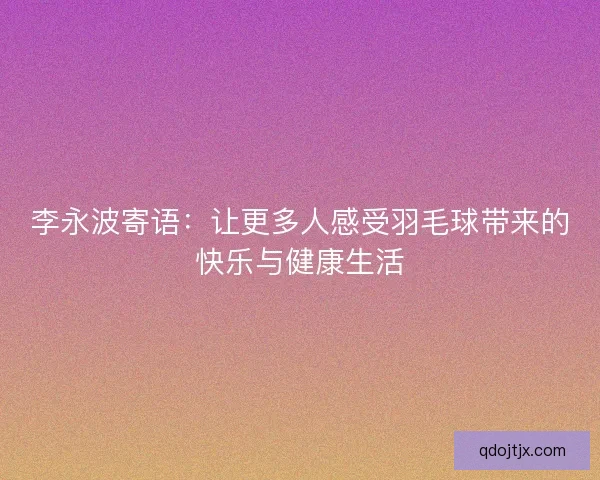 李永波寄语:让更多人感受羽毛球带来的快乐与健康生活 李永波寄语:让更多人感受羽毛球带来的快乐与健康生活